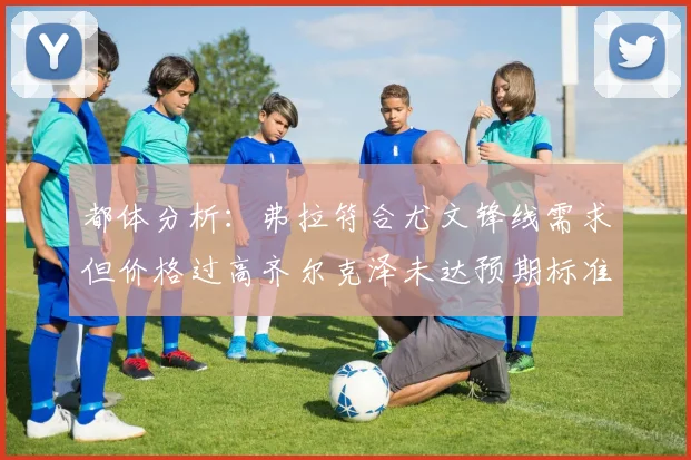 都体分析：弗拉符合尤文锋线需求但价格过高齐尔克泽未达预期标准