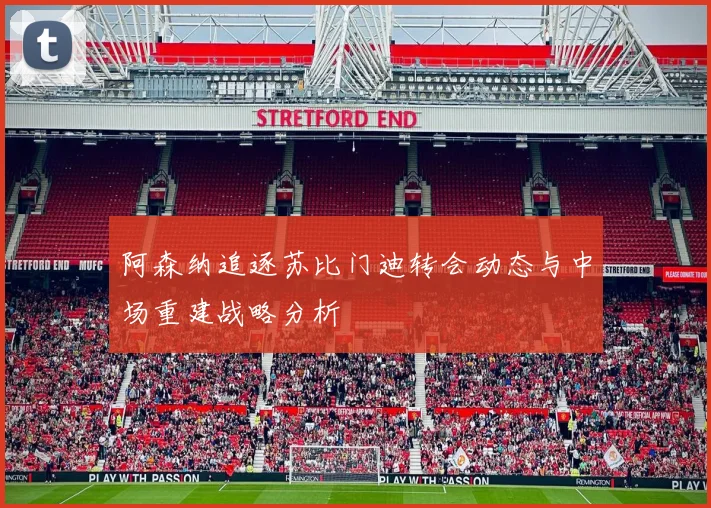 阿森纳追逐苏比门迪转会动态与中场重建战略分析