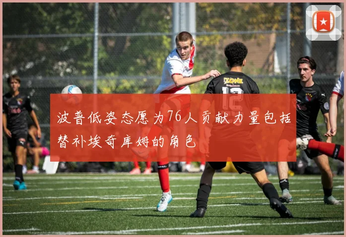 波普低姿态愿为76人贡献力量包括替补埃奇库姆的角色
