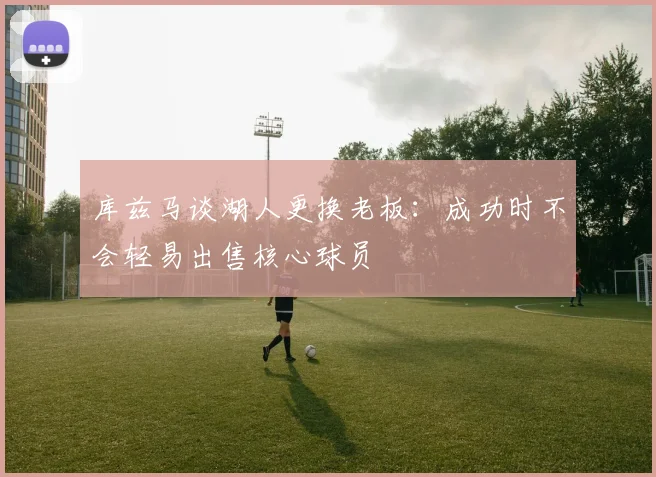 库兹马谈湖人更换老板：成功时不会轻易出售核心球员