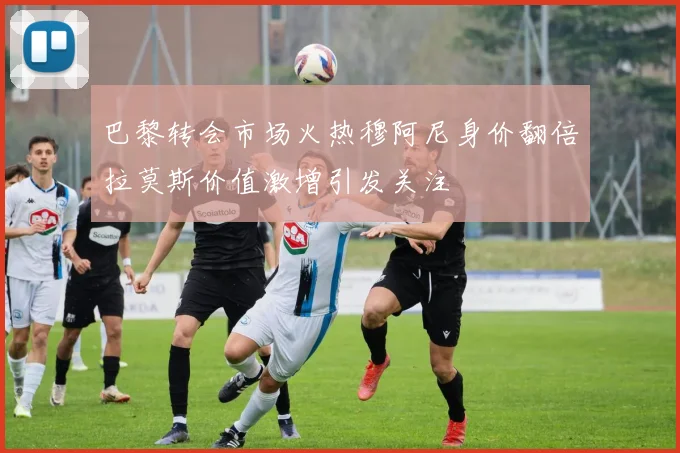 巴黎转会市场火热穆阿尼身价翻倍拉莫斯价值激增引发关注