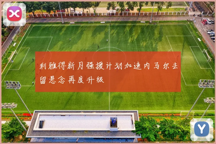 利雅得新月强援计划加速内马尔去留悬念再度升级